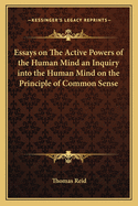 Essays on The Active Powers of the Human Mind an Inquiry into the Human Mind on the Principle of Common Sense