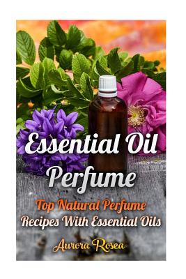 Essential Oil Perfume: Top Natural Perfume Recipes with Essential Oils - Rose, Aurora