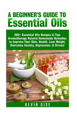 Essential Oils: A Beginner's Guide to Essential Oils. 200+ Essential Oils Recipes & Tips! - Gise, Kevin