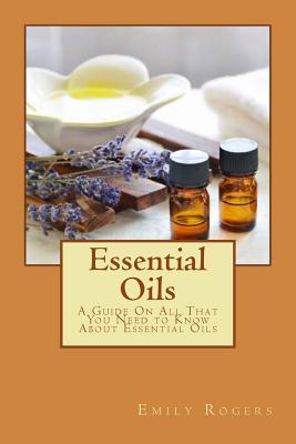 Essential Oils: A Guide On All That You Need to Know About Essential Oils - Rogers, Emily