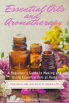 Essential Oils and Aromatherapy: A Beginner's Guide to Making and Using Essential Oils at Home for Skincare and Beauty Products - Simon, Josephine
