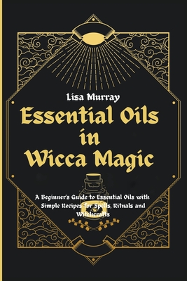 Essential Oils in Wicca Magic: A Beginner's Guide to Essential Oils with Simple Recipes for Spells, Rituals and Witchcrafts - Murray, Lisa