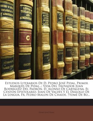 Estudios Literarios de D. Pedro Jos? Pidal, Primer Marqu?s de Pidal: Vida del Trovador Juan Rodr?guez del Padr?n. D. Alonso de Cartagena. El Cent?n Epistolario. Juan de Vald?s Y El Dilogo de la Lengua. Fr. Pedro Malon de Chaide. ?tom? de Burguill - Pidal, Pedro Jose