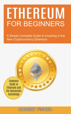 Ethereum for Beginners: A Simple Complete Guide to Investing in the New Cryptocurrency Ethereum (Complete Guide to Ethereum and the Blockchain Technology) - Fisher, Robert