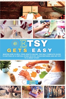 Etsy Gets Easy: Master How to Sell your Crafts Online. The Only Complete Guide to Setting Up a Virtual Store on Etsy. Avoid Mistakes and Get Off to a Great Start - Kelly, Swan