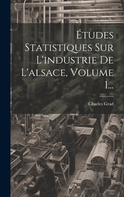 Etudes Statistiques Sur L'Industrie de L'Alsace, Volume 1... - Grad, Charles