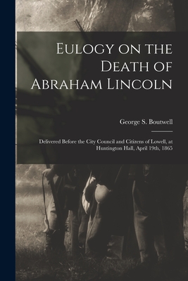 Eulogy on the Death of Abraham Lincoln: Delivered Before the City Council and Citizens of Lowell, at Huntington Hall, April 19th, 1865 - Boutwell, George S (George Sewall) (Creator)