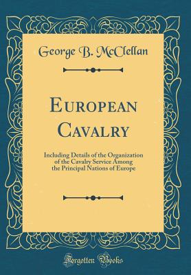 European Cavalry: Including Details of the Organization of the Cavalry Service Among the Principal Nations of Europe (Classic Reprint) - McClellan, George B