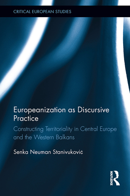 Europeanization as Discursive Practice: Constructing Territoriality in Central Europe and the Western Balkans - Neuman Stanivukovic, Senka