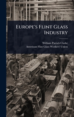 Europe's Flint Glass Industry - Clarke, William Patrick, and Union, American Flint Glass Workers'