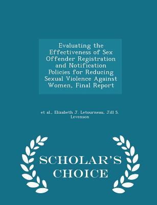 Evaluating the Effectiveness of Sex Offender Registration and Notification Policies for Reducing Sexual Violence Against Women, Final Report - Scholar's Choice Edition - Et Al (Creator), and Letourneau, Elizabeth J, and Levenson, Jill S
