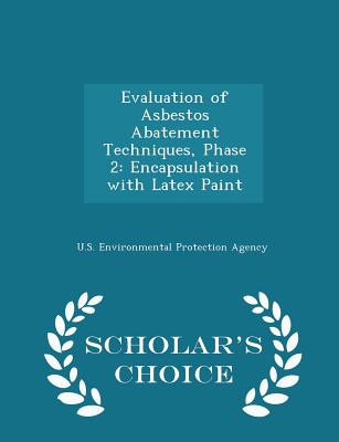 Evaluation of Asbestos Abatement Techniques, Phase 2: Encapsulation with Latex Paint - Scholar's Choice Edition - U S Environmental Protection Agency (Creator)