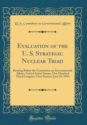 Evaluation of the U. S. Strategic Nuclear Triad: Hearing Before the Committee on Governmental Affairs, United States Senate, One Hundred Third Congress, First Session, June 10, 1993 (Classic Reprint) - Affairs, U S Committee on Governmental