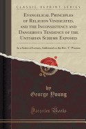 Evangelical Principles of Religion Vindicated, and the Inconsistency and Dangerous Tendency of the Unitarian Scheme Exposed: In a Series of Letters, Addressed to the Rev. T. Watson (Classic Reprint)