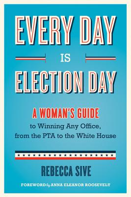 Every Day Is Election Day: A Woman's Guide to Winning Any Office, from the PTA to the White House - Sive, Rebecca, and Roosevelt, Anna Eleanor (Foreword by)