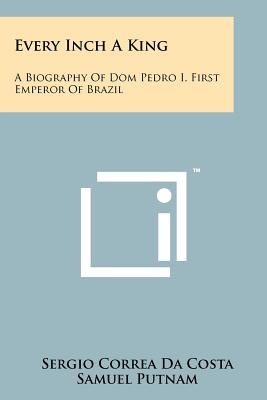 Every Inch A King: A Biography Of Dom Pedro I, First Emperor Of Brazil - Da Costa, Sergio Correa, and Putnam, Samuel (Translated by)