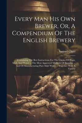 Every Man His Own Brewer, Or, A Compendium Of The English Brewery: Containing The Best Instructions For The Choice Of Hops, Malt, And Water ... The Most Approved Methods Of Brewing ... And Of Manufacturing Pure Malt Wines ... Together With A Variety - Child, Samuel