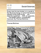 Every Man His Own Broker; Or, a Guide to the Stock-Exchange. in Which the Several Classes of the Public Funds, ... Are Distinctly Explained; ... With, an Appendix, ... the Twelfth Edition, Considerably Improved. by Thomas Mortimer,