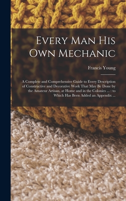 Every man his own Mechanic: A Complete and Comprehensive Guide to Every Description of Constructive and Decorative Work That may be Done by the Amateur Artisan, at Home and in the Colonies ...: to Which has Been Added an Appendix ... - Young, Francis