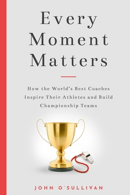 Every Moment Matters: How the World's Best Coaches Inspire Their Athletes and Build Championship Teams - O'Sullivan, John