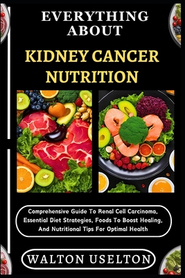 Everything about Kidney Cancer Nutrition: Comprehensive Guide To Renal Cell Carcinoma, Essential Diet Strategies, Foods To Boost Healing, And Nutritional Tips For Optimal Health - Uselton, Walton