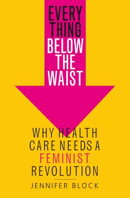 Everything Below the Waist: Why Health Care Needs a Feminist Revolution - Block, Jennifer