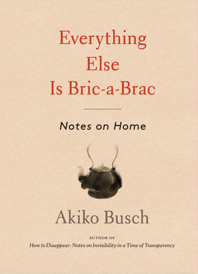Everything Else Is Bric-A-Brac: Notes on Home - Busch, Akiko