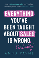 Everything You've Been Taught About Sales Is Wrong (*Probably): How To Make More Sales In a Way That Feels Really Good for You (and Your Clients)