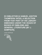 Ex Bibliotheca Samuel Ashton Thompson Yates, A Selection From That Part Of His Library Embodied Under The Heads Of Books Of Emblems And General Literature [by J. Sampson]