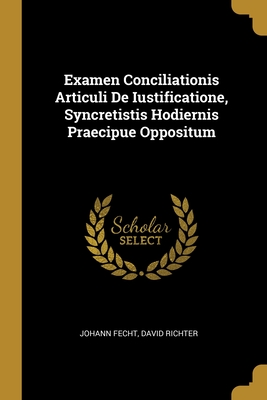Examen Conciliationis Articuli De Iustificatione, Syncretistis Hodiernis Praecipue Oppositum - Fecht, Johann, and Richter, David
