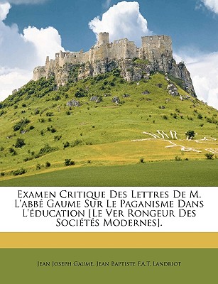 Examen Critique Des Lettres De M. L'abb Gaume Sur Le Paganisme Dans L'ducation [Le Ver Rongeur Des Socits Modernes]. - Gaume, Jean Joseph, and Landriot, Jean Baptiste F a T