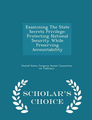 Examining the State Secrets Privilege: Protecting National Security While Preserving Accountability - Scholar's Choice Edition - United States Congress Senate Committee (Creator)