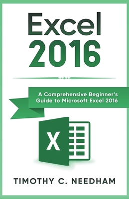 Excel 2016: A Comprehensive Beginner's Guide to Microsoft Excel 2016 - Needham, Timothy C