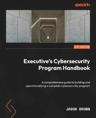 Executive's Cybersecurity Program Handbook: A comprehensive guide to building and operationalizing a complete cybersecurity program - Brown, Jason