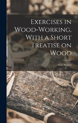 Exercises in Wood-Working, With a Short Treatise on Wood - Sickels, Ivin