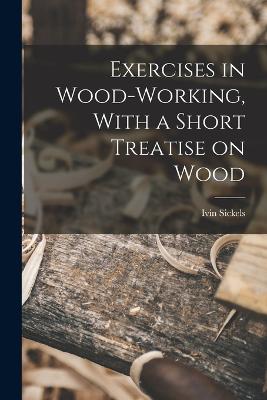 Exercises in Wood-Working, With a Short Treatise on Wood - Sickels, Ivin