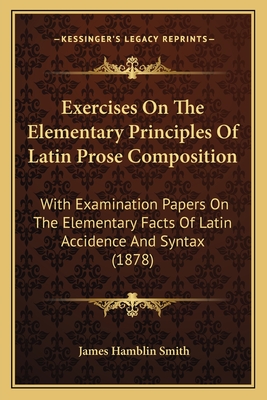 Exercises On The Elementary Principles Of Latin Prose Composition: With Examination Papers On The Elementary Facts Of Latin Accidence And Syntax (1878) - Smith, James Hamblin