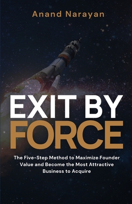 Exit By FORCE: The Five-Step Method to Maximize Founder Value and Become the Most Attractive Business to Acquire - Narayan, Anand