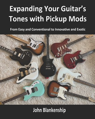 Expanding Your Guitar's Tones with Pickup Mods: From Easy and Conventional to Innovative and Exotic - Blankenship, John