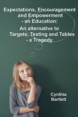 Expectations, Encouragement and Empowerment - an Education: An alternative to Targets, Testing and Tables - a Tragedy - Bartlett, Cynthia