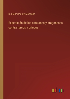 Expedicion de Los Catalanes Y Aragoneses Contra Turcos Y Griegos - De Moncada, D Francisco