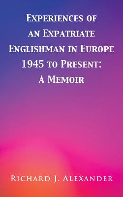 Experiences of an Expatriate Englishman in Europe: 1945 to the Present: A Memoir - Alexander, Richard J