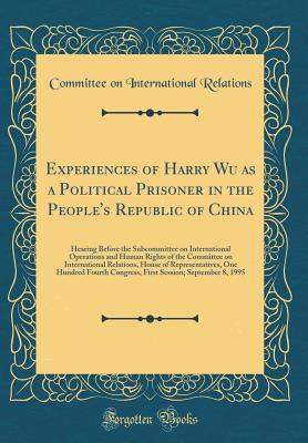 Experiences of Harry Wu as a Political Prisoner in the People's Republic of China: Hearing Before the Subcommittee on International Operations and Human Rights of the Committee on International Relations, House of Representatives, One Hundred Fourth Congr - Relations, Committee on International