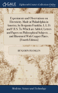 Experiments and Observations on Electricity, Made at Philadelphia in America, by Benjamin Franklin, L.L.D. and F.R.S. To Which are Added, Letters and Papers on Philosophical Subjects. ... and Illustrated With Copper Plates. [Fourth Edition]