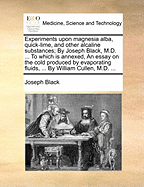 Experiments Upon Magnesia Alba, Quick-lime, and Other Alcaline Substances; by Joseph Black, ... To Which is Annexed, an Essay on the Cold Produced by Evaporating Fluids, ... By William Cullen,