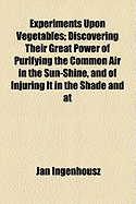 Experiments Upon Vegetables: Discovering Their Great Power of Purifying the Common Air in the Sun-Shine, and of Injuring It in the Shade and at Night. to Which Is Joined, a New Method of Examining the Accurate Degree of Salubrity of the Atmosphere