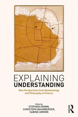 Explaining Understanding: New Perspectives from Epistemology and Philosophy of Science - Grimm, Stephen R. (Editor), and Baumberger, Christoph (Editor), and Ammon, Sabine (Editor)