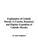 Explanation of Catholic Morals (a Concise, Reasoned, and Popular Exposition of Catholic Morals)