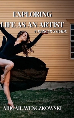 Exploring Life as an Artist: A Dancer's Guide: written for dancers by a dancer - Wenczkowski, Abigail, and Closer North Photography (Cover design by)