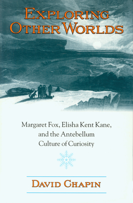 Exploring Other Worlds: Margaret Fox, Elisha Kent Kane, and the Antebellum Culture of Curiosity - Chapin, David